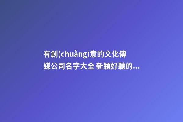 有創(chuàng)意的文化傳媒公司名字大全 新穎好聽的傳媒公司名字,起名之家